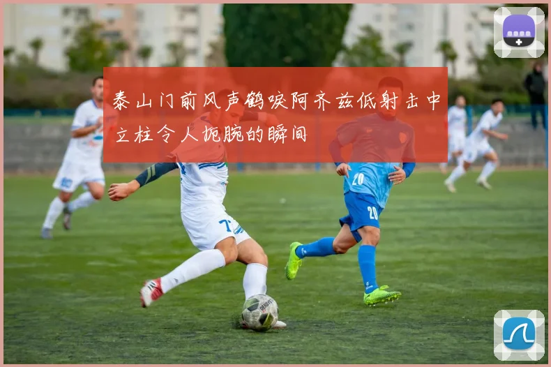 泰山门前风声鹤唳阿齐兹低射击中立柱令人扼腕的瞬间