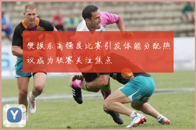 樊振东高强度比赛引发体能分配热议成为联赛关注焦点