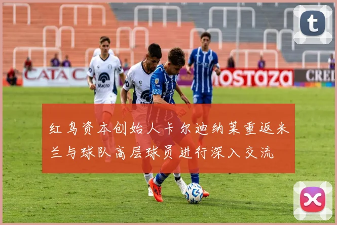 红鸟资本创始人卡尔迪纳莱重返米兰与球队高层球员进行深入交流