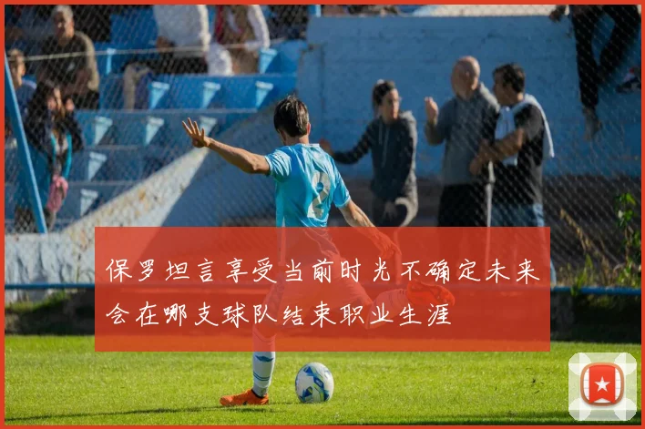 保罗坦言享受当前时光不确定未来会在哪支球队结束职业生涯