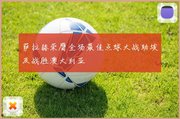 萨拉赫荣膺全场最佳点球大战助埃及战胜澳大利亚