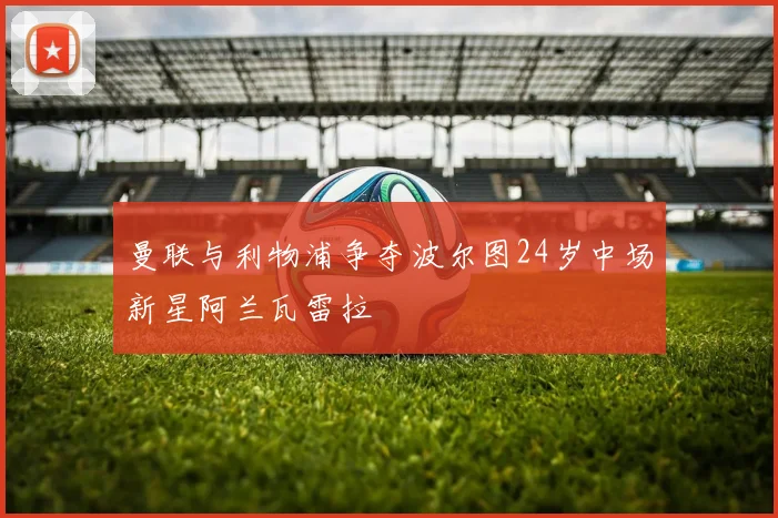 曼联与利物浦争夺波尔图24岁中场新星阿兰瓦雷拉