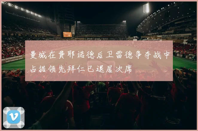曼城在费耶诺德后卫雷德争夺战中占据领先拜仁已退居次席