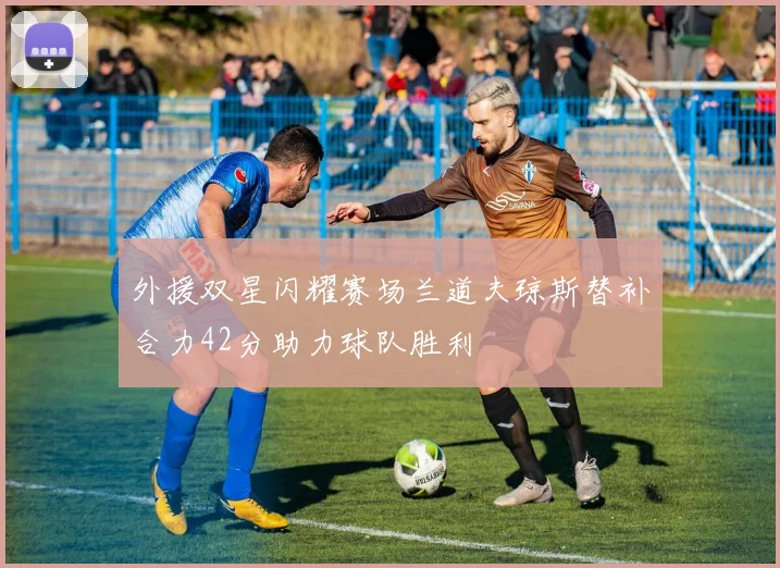 外援双星闪耀赛场兰道夫琼斯替补合力42分助力球队胜利