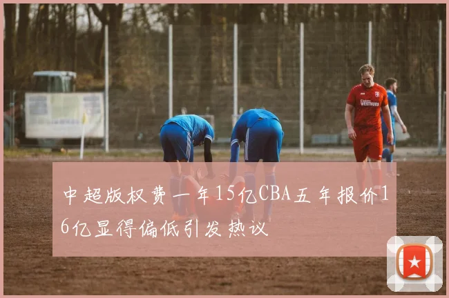 中超版权费一年15亿CBA五年报价16亿显得偏低引发热议