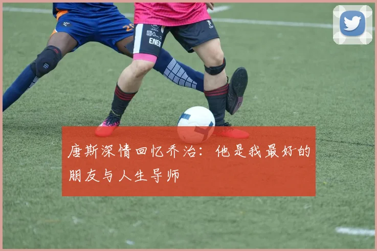 唐斯深情回忆乔治：他是我最好的朋友与人生导师