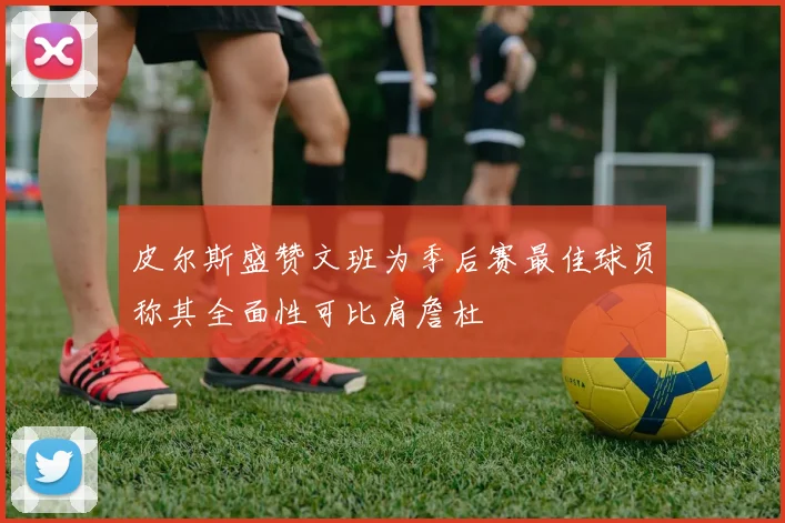 皮尔斯盛赞文班为季后赛最佳球员称其全面性可比肩詹杜