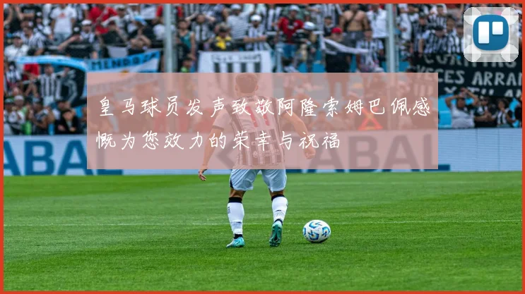 皇马球员发声致敬阿隆索姆巴佩感慨为您效力的荣幸与祝福