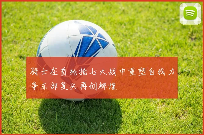骑士在首轮抢七大战中重塑自我力争东部复兴再创辉煌