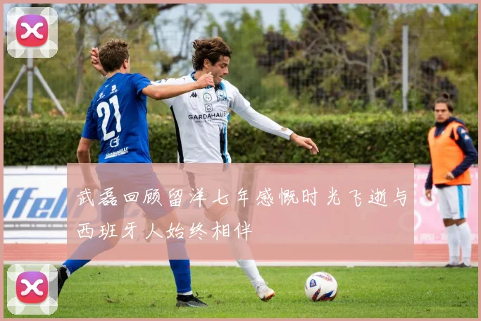 武磊回顾留洋七年感慨时光飞逝与西班牙人始终相伴