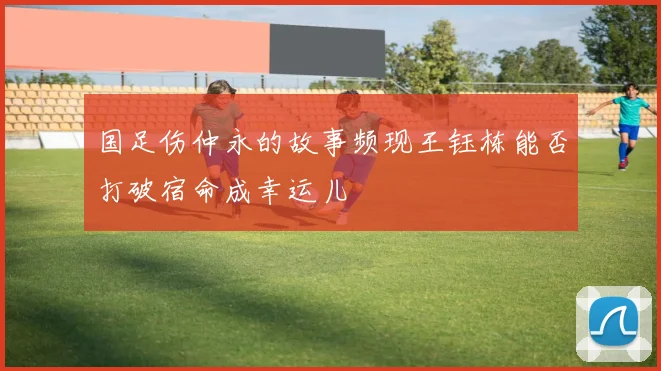 国足伤仲永的故事频现王钰栋能否打破宿命成幸运儿