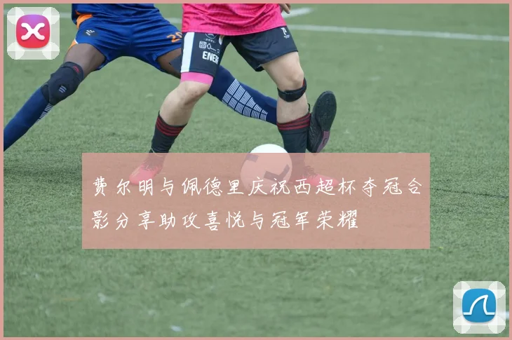 费尔明与佩德里庆祝西超杯夺冠合影分享助攻喜悦与冠军荣耀
