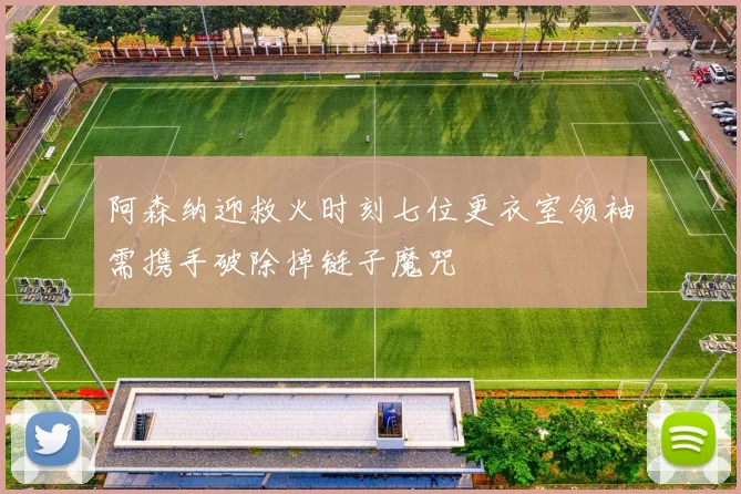 阿森纳迎救火时刻七位更衣室领袖需携手破除掉链子魔咒