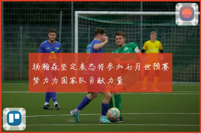 杨瀚森坚定表态将参加七月世预赛努力为国家队贡献力量
